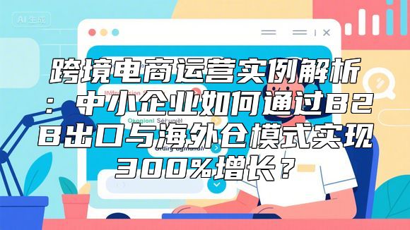 跨境电商运营实例解析：中小企业如何通过B2B出口与海外仓模式实现300%增长？