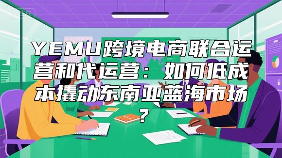 YEMU跨境电商联合运营和代运营：如何低成本撬动东南亚蓝海市场？