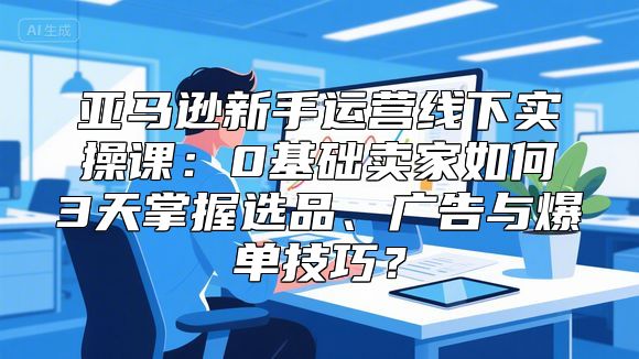 亚马逊新手运营线下实操课：0基础卖家如何3天掌握选品、广告与爆单技巧？
