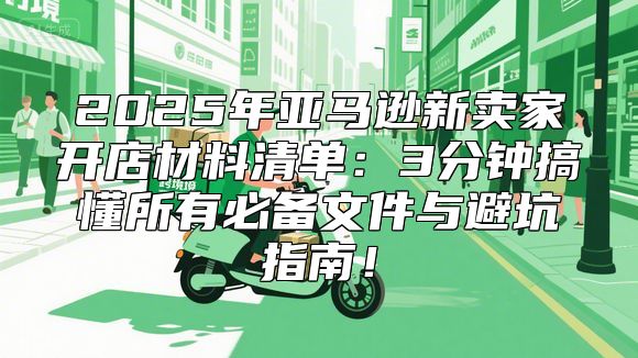 2025年亚马逊新卖家开店材料清单：3分钟搞懂所有必备文件与避坑指南！