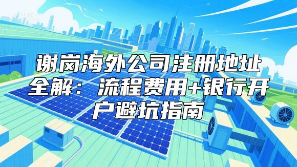 谢岗海外公司注册地址全解：流程费用+银行开户避坑指南