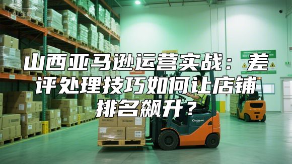 山西亚马逊运营实战：差评处理技巧如何让店铺排名飙升？