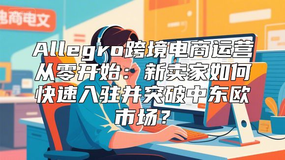 Allegro跨境电商运营从零开始：新卖家如何快速入驻并突破中东欧市场？