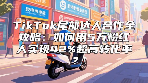 TikTok尾部达人合作全攻略：如何用5万粉红人实现42%超高转化率？