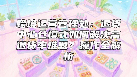 跨境运营管理处：退货中心仓模式如何解决高退货率难题？操作全解析
