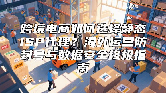 跨境电商如何选择静态ISP代理？海外运营防封号与数据安全终极指南