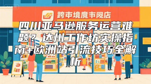 四川亚马逊服务运营难题？达州工作坊实操指南+欧洲站引流技巧全解析