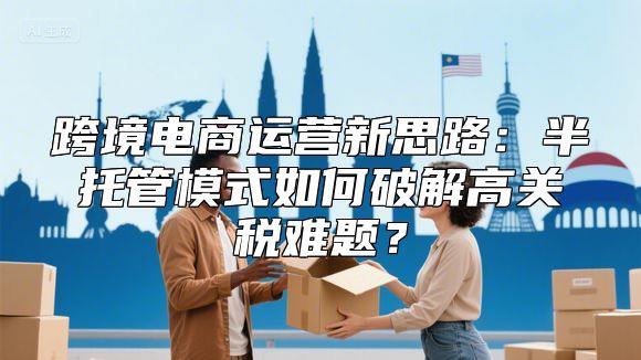 跨境电商运营新思路：半托管模式如何破解高关税难题？
