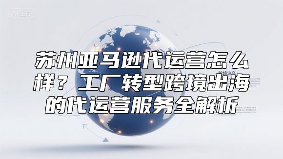 苏州亚马逊代运营怎么样？工厂转型跨境出海的代运营服务全解析