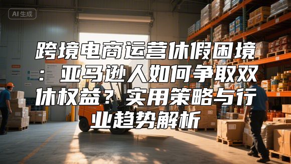 跨境电商运营休假困境：亚马逊人如何争取双休权益？实用策略与行业趋势解析