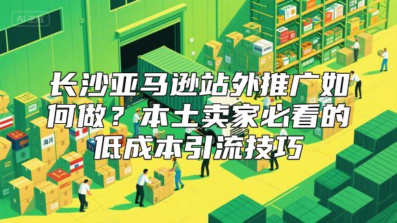 长沙亚马逊站外推广如何做？本土卖家必看的低成本引流技巧