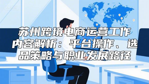 苏州跨境电商运营工作内容解析：平台操作、选品策略与职业发展路径