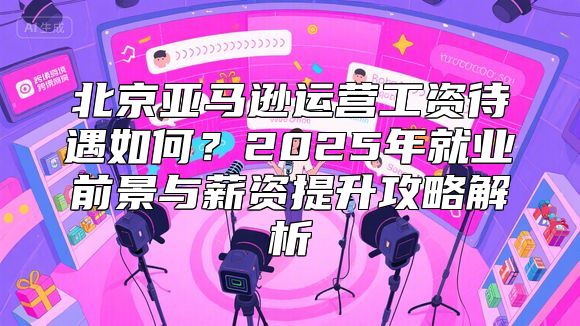 北京亚马逊运营工资待遇如何？2025年就业前景与薪资提升攻略解析