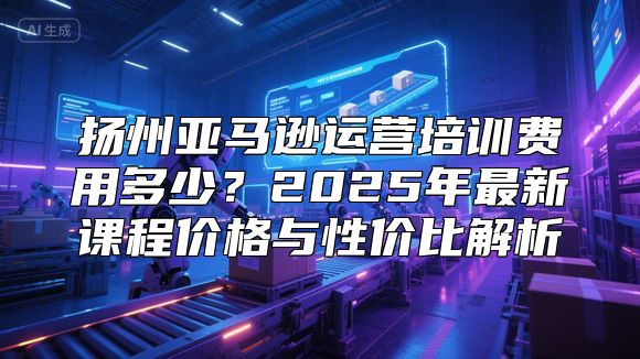 扬州亚马逊运营培训费用多少？2025年最新课程价格与性价比解析