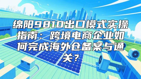 绵阳9810出口模式实操指南：跨境电商企业如何完成海外仓备案与通关？