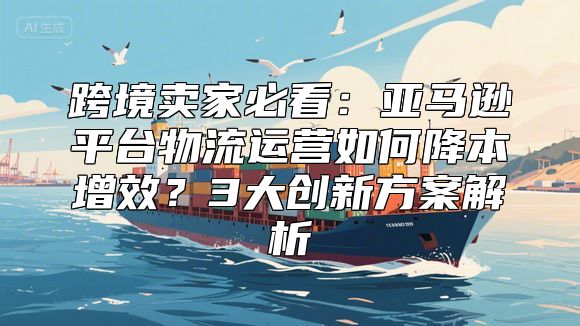 跨境卖家必看：亚马逊平台物流运营如何降本增效？3大创新方案解析