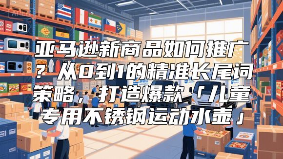 亚马逊新商品如何推广？从0到1的精准长尾词策略，打造爆款「儿童专用不锈钢运动水壶」