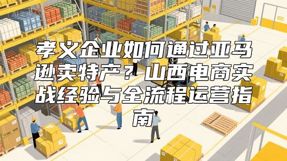 孝义企业如何通过亚马逊卖特产？山西电商实战经验与全流程运营指南