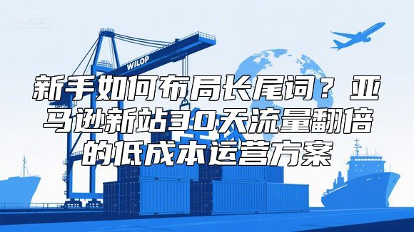 新手如何布局长尾词？亚马逊新站30天流量翻倍的低成本运营方案