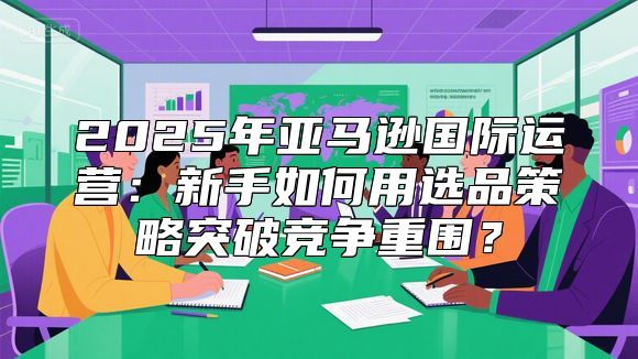 2025年亚马逊国际运营：新手如何用选品策略突破竞争重围？