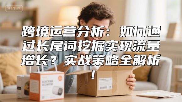 跨境运营分析：如何通过长尾词挖掘实现流量增长？实战策略全解析！