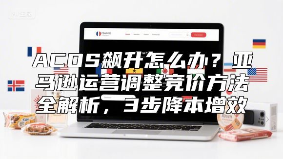 ACOS飙升怎么办？亚马逊运营调整竞价方法全解析，3步降本增效
