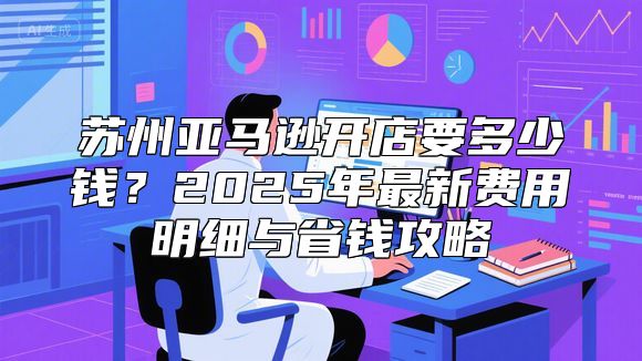 苏州亚马逊开店要多少钱？2025年最新费用明细与省钱攻略