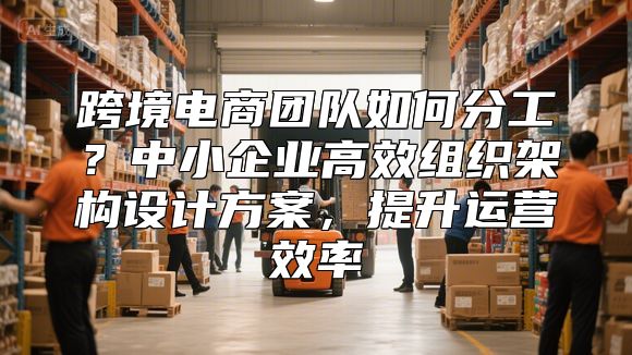 跨境电商团队如何分工？中小企业高效组织架构设计方案，提升运营效率