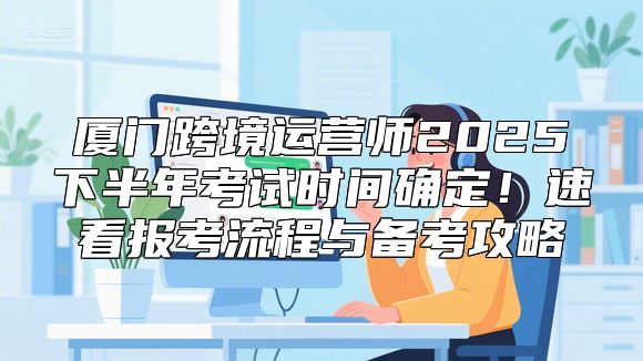 厦门跨境运营师2025下半年考试时间确定！速看报考流程与备考攻略