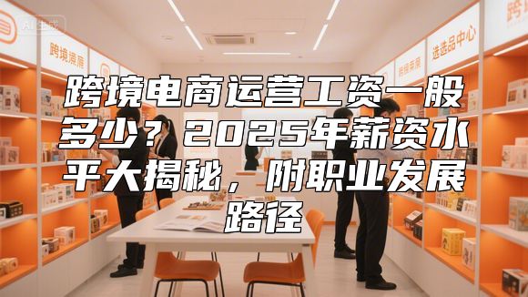 跨境电商运营工资一般多少？2025年薪资水平大揭秘，附职业发展路径