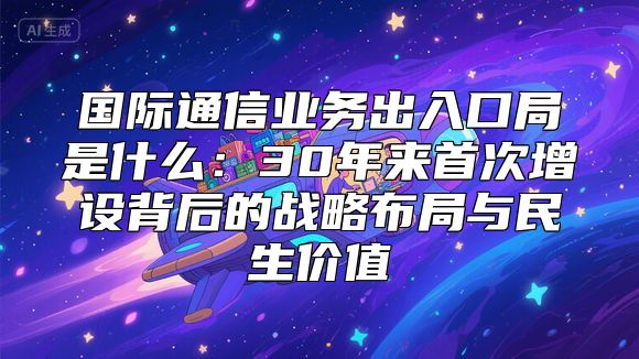 国际通信业务出入口局是什么：30年来首次增设背后的战略布局与民生价值