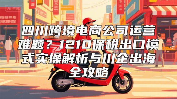 四川跨境电商公司运营难题？1210保税出口模式实操解析与川企出海全攻略