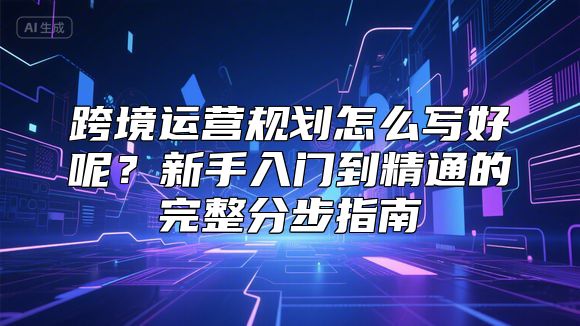 跨境运营规划怎么写好呢？新手入门到精通的完整分步指南