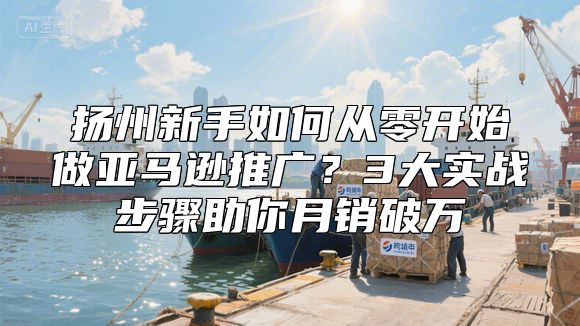 扬州新手如何从零开始做亚马逊推广？3大实战步骤助你月销破万