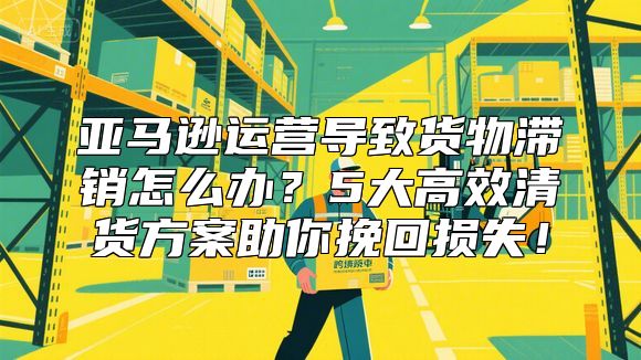 亚马逊运营导致货物滞销怎么办？5大高效清货方案助你挽回损失！