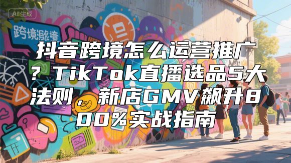 抖音跨境怎么运营推广？TikTok直播选品5大法则，新店GMV飙升800%实战指南