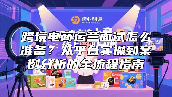 跨境电商运营面试怎么准备？从平台实操到案例分析的全流程指南