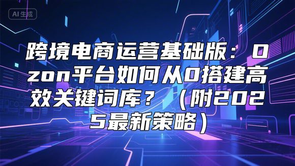 跨境电商运营基础版：Ozon平台如何从0搭建高效关键词库？（附2025最新策略）
