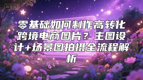 零基础如何制作高转化跨境电商图片？主图设计+场景图拍摄全流程解析