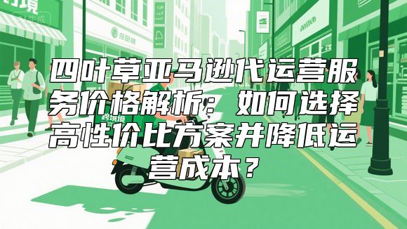 四叶草亚马逊代运营服务价格解析：如何选择高性价比方案并降低运营成本？