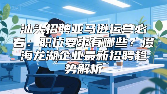 汕头招聘亚马逊运营必看：职位要求有哪些？澄海龙湖企业最新招聘趋势解析