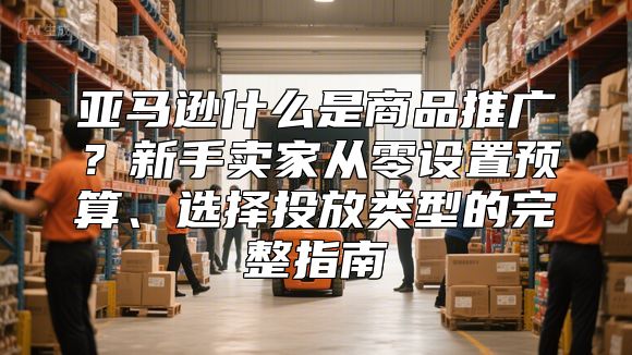 亚马逊什么是商品推广？新手卖家从零设置预算、选择投放类型的完整指南