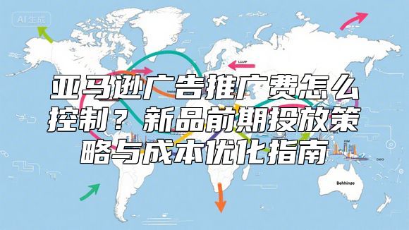 亚马逊广告推广费怎么控制？新品前期投放策略与成本优化指南