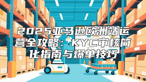 2025亚马逊欧洲站运营全攻略：KYC审核简化指南与爆单技巧