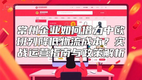 常州企业如何借力中欧班列降低物流成本？实战运营指南与政策解析