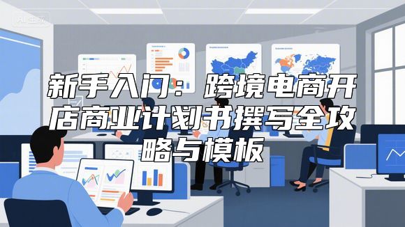 新手入门：跨境电商开店商业计划书撰写全攻略与模板