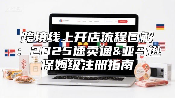 跨境线上开店流程图解：2025速卖通&亚马逊保姆级注册指南