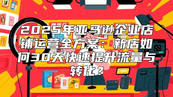 2025年亚马逊企业店铺运营全方案：新店如何30天快速提升流量与转化？