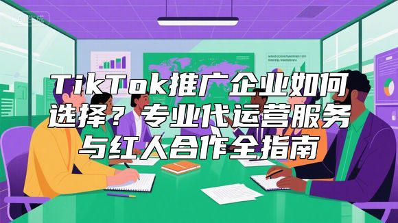 TikTok推广企业如何选择？专业代运营服务与红人合作全指南