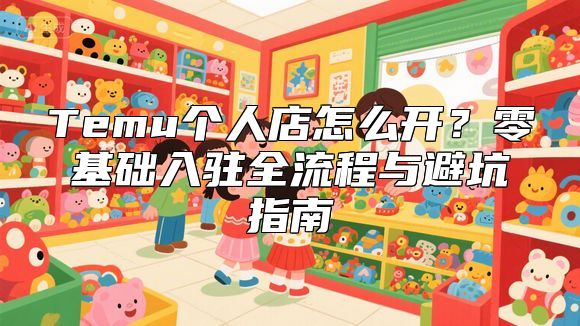 Temu个人店怎么开？零基础入驻全流程与避坑指南
